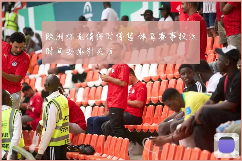 欧洲杯竞猜何时停售 体育赛事投注时间安排引关注