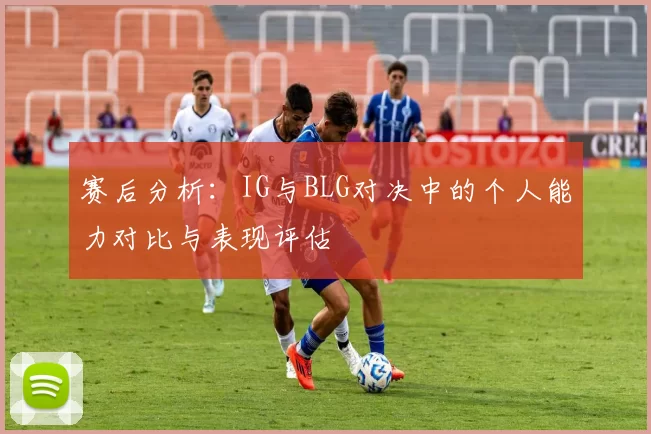 赛后分析：IG与BLG对决中的个人能力对比与表现评估