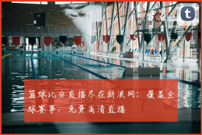 篮球比分直播尽在新浪网:覆盖全球赛事,免费高清直播