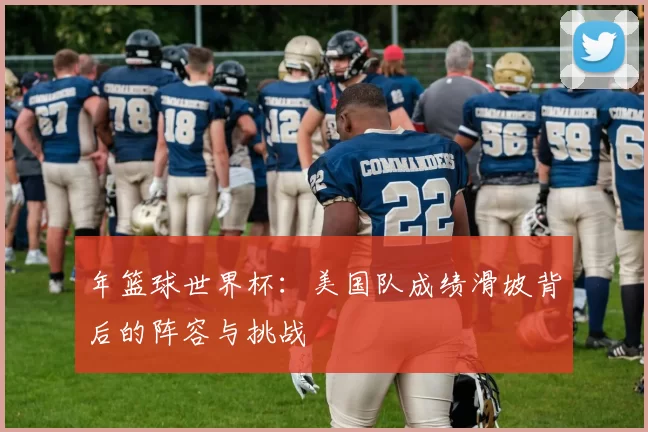 年篮球世界杯：美国队成绩滑坡背后的阵容与挑战