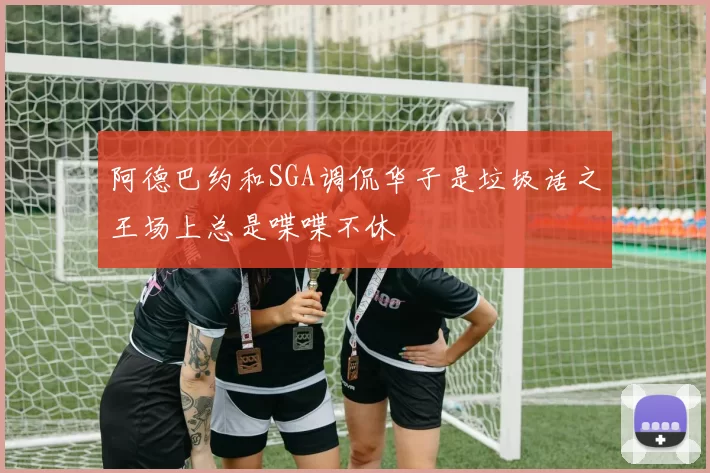 阿德巴约和SGA调侃华子是垃圾话之王场上总是喋喋不休