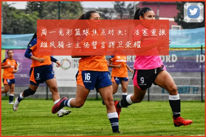 周一竞彩篮球焦点对决:活塞重振雄风骑士主场誓言捍卫荣耀
