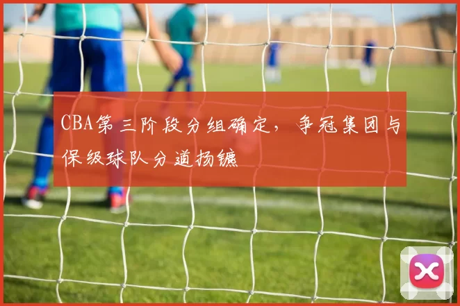 CBA第三阶段分组确定,争冠集团与保级球队分道扬镳