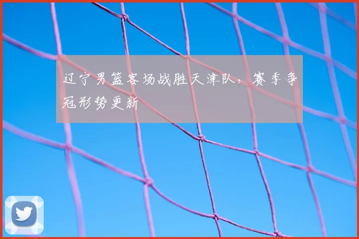 辽宁男篮客场战胜天津队,赛季争冠形势更新