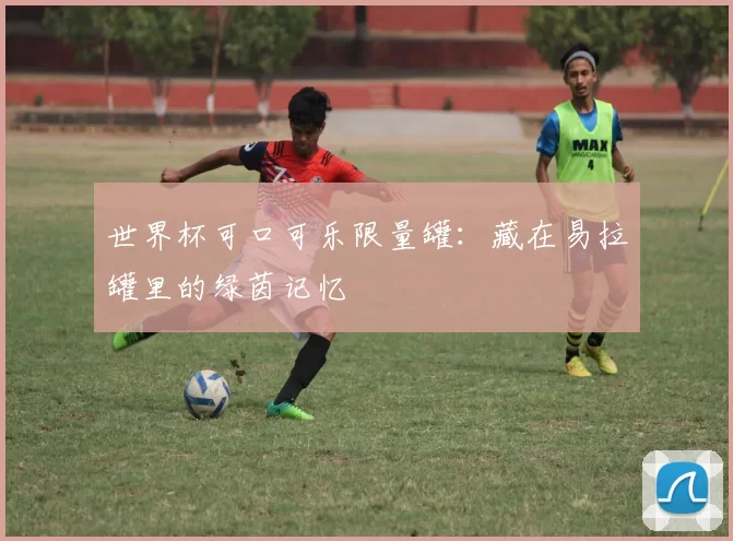 世界杯可口可乐限量罐:藏在易拉罐里的绿茵记忆