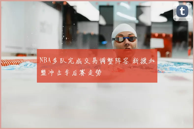 NBA多队完成交易调整阵容 新援加盟冲击季后赛走势