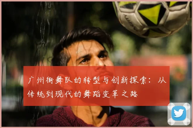 广州街舞队的转型与创新探索:从传统到现代的舞蹈变革之路