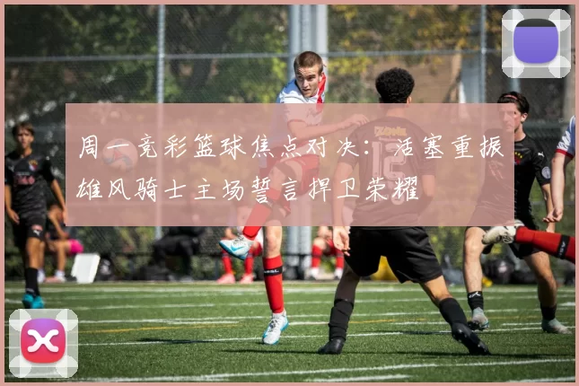 周一竞彩篮球焦点对决：活塞重振雄风骑士主场誓言捍卫荣耀