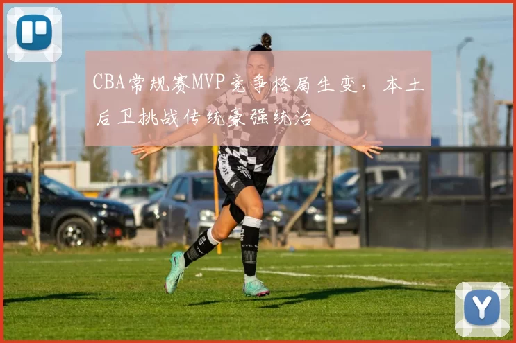 CBA常规赛MVP竞争格局生变,本土后卫挑战传统豪强统治