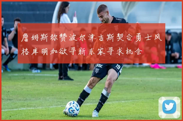 詹姆斯称赞波尔津吉斯契合勇士风格库明加欲寻新东家寻求机会