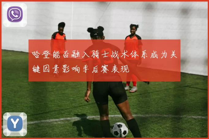 哈登能否融入骑士战术体系成为关键因素影响季后赛表现