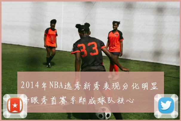 2014年NBA选秀新秀表现分化明显 榜眼秀首赛季即成球队核心