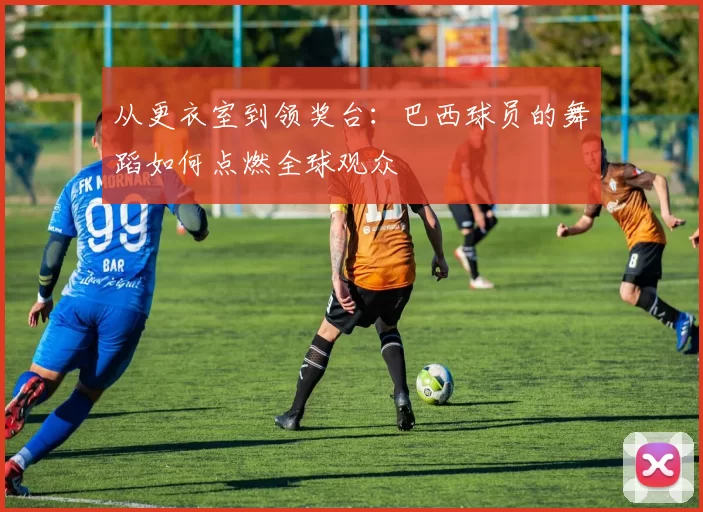 从更衣室到领奖台:巴西球员的舞蹈如何点燃全球观众