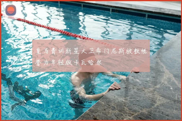 皇马青训新星大卫希门尼斯被教练誉为年轻版卡瓦哈尔
