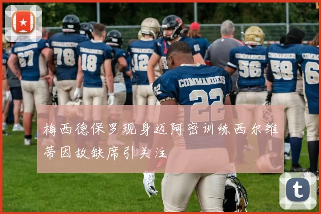 梅西德保罗现身迈阿密训练西尔维蒂因故缺席引关注