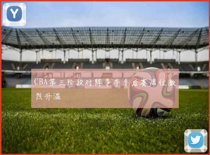 CBA第三阶段对阵争夺季后赛席位激烈升温