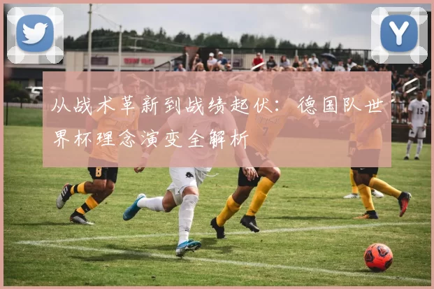 从战术革新到战绩起伏：德国队世界杯理念演变全解析