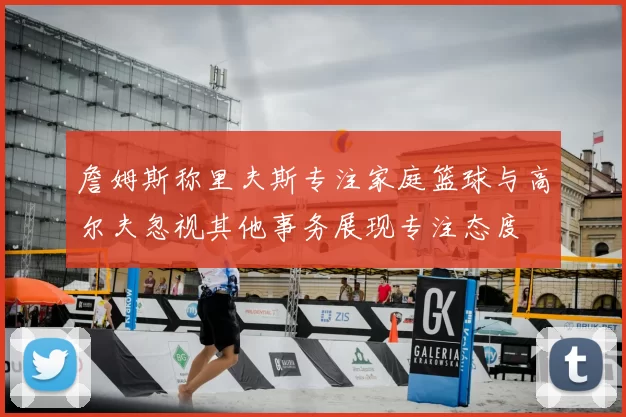 詹姆斯称里夫斯专注家庭篮球与高尔夫忽视其他事务展现专注态度