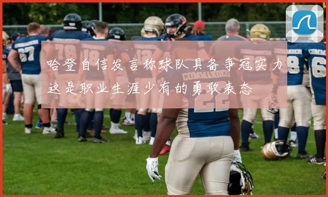 哈登自信发言称球队具备争冠实力这是职业生涯少有的勇敢表态