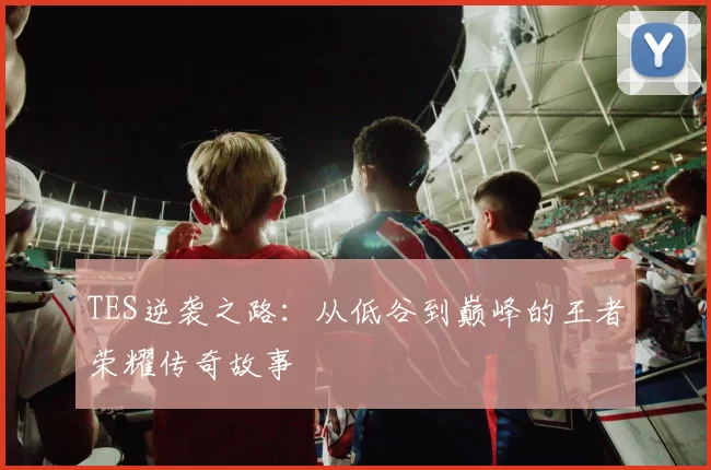 TES逆袭之路:从低谷到巅峰的王者荣耀传奇故事