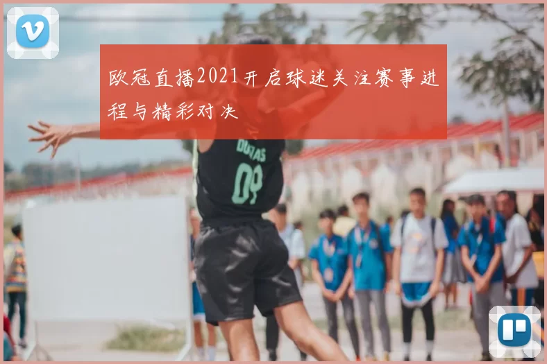欧冠直播2021开启球迷关注赛事进程与精彩对决