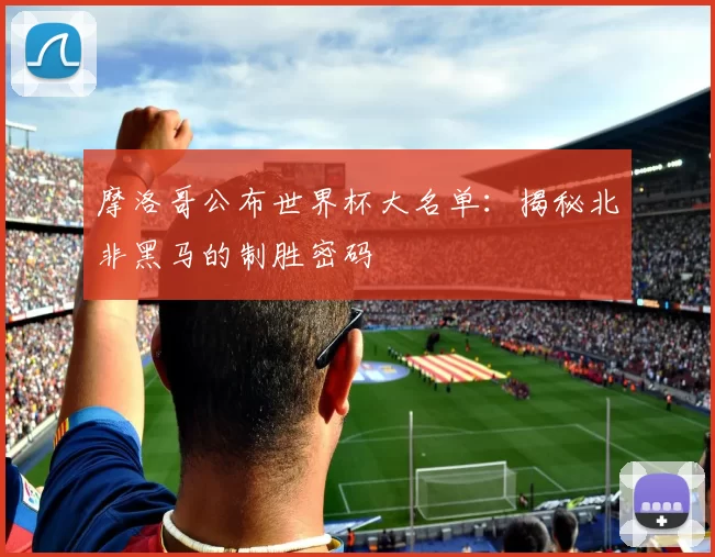 摩洛哥公布世界杯大名单:揭秘北非黑马的制胜密码