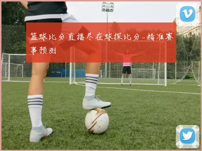 篮球比分直播尽在球探比分_精准赛事预测