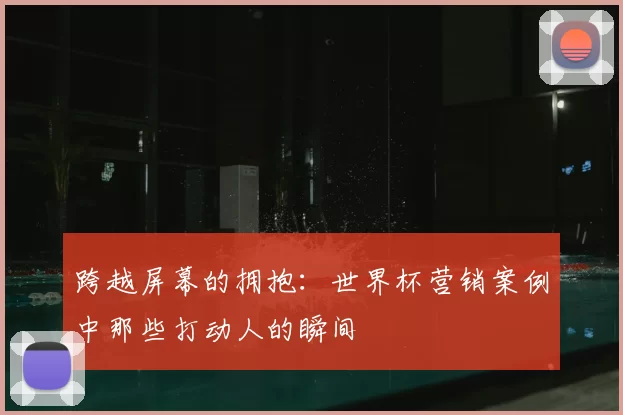 跨越屏幕的拥抱：世界杯营销案例中那些打动人的瞬间