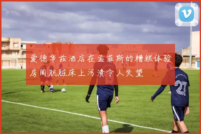 爱德华兹酒店在孟菲斯的糟糕体验房间肮脏床上污渍令人失望