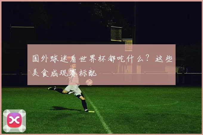 国外球迷看世界杯都吃什么？这些美食成观赛标配