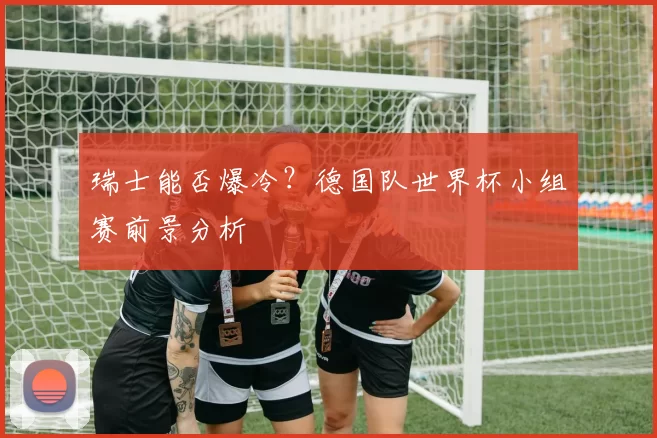瑞士能否爆冷?德国队世界杯小组赛前景分析