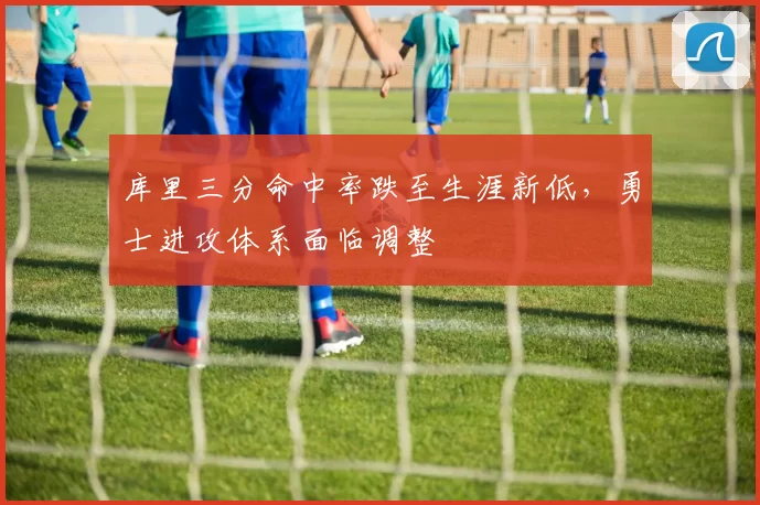 库里三分命中率跌至生涯新低，勇士进攻体系面临调整