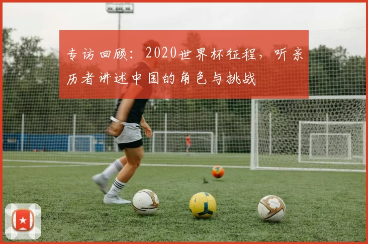 专访回顾:2020世界杯征程,听亲历者讲述中国的角色与挑战