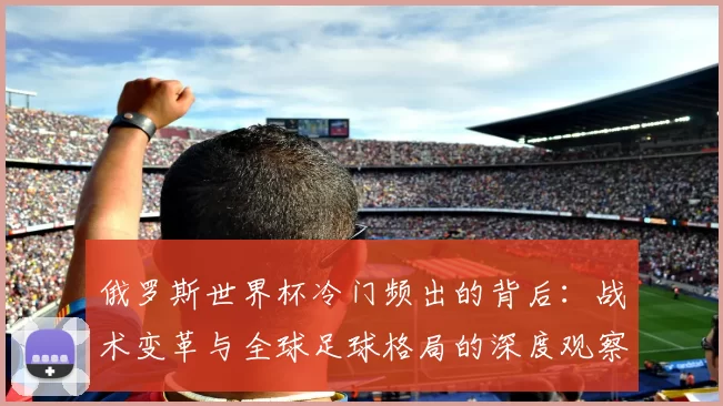 俄罗斯世界杯冷门频出的背后:战术变革与全球足球格局的深度观察