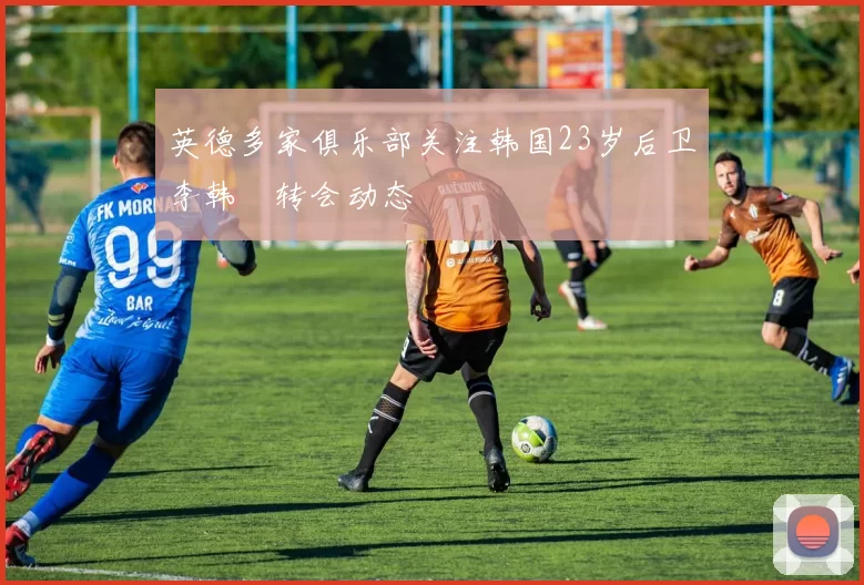 英德多家俱乐部关注韩国23岁后卫李韩汎转会动态