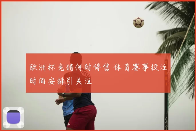 欧洲杯竞猜何时停售 体育赛事投注时间安排引关注