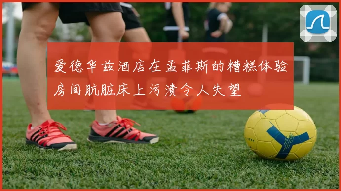 爱德华兹酒店在孟菲斯的糟糕体验房间肮脏床上污渍令人失望