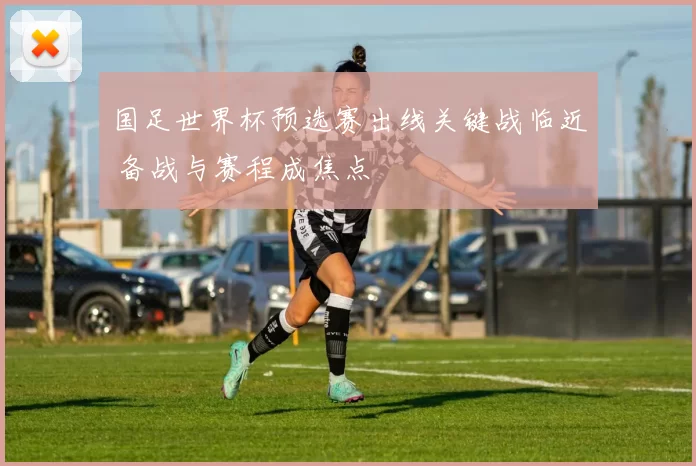 国足世界杯预选赛出线关键战临近 备战与赛程成焦点