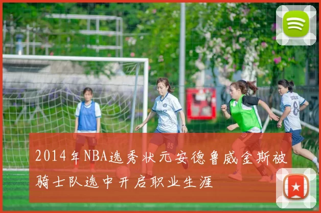 2014年NBA选秀状元安德鲁威金斯被骑士队选中开启职业生涯