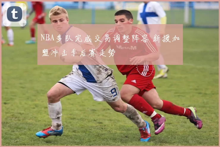 NBA多队完成交易调整阵容 新援加盟冲击季后赛走势