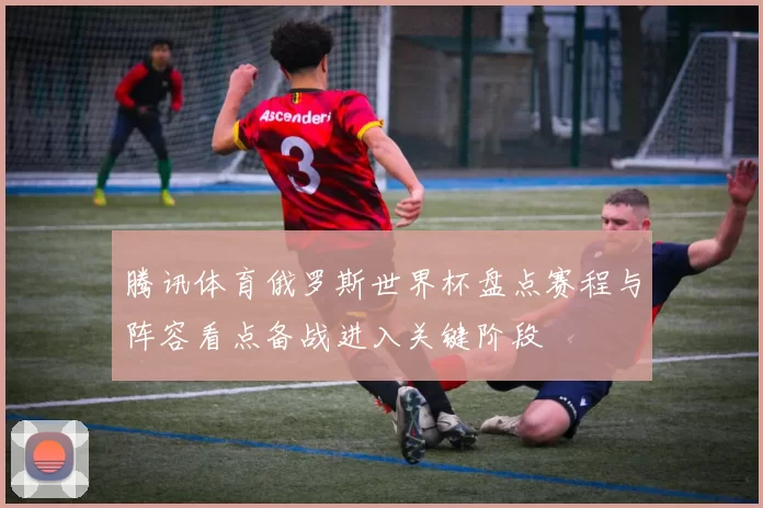 腾讯体育俄罗斯世界杯盘点赛程与阵容看点备战进入关键阶段