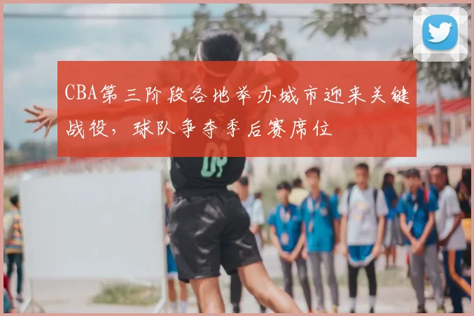 CBA第三阶段各地举办城市迎来关键战役，球队争夺季后赛席位