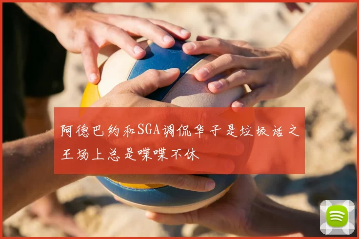 阿德巴约和SGA调侃华子是垃圾话之王场上总是喋喋不休