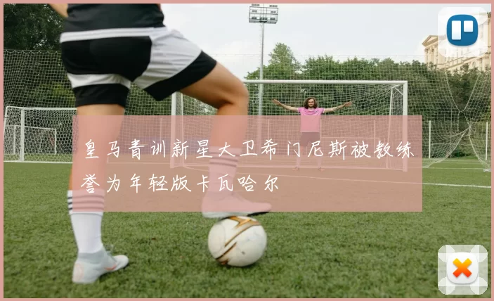 皇马青训新星大卫希门尼斯被教练誉为年轻版卡瓦哈尔