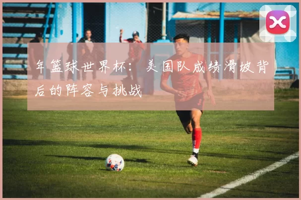 年篮球世界杯：美国队成绩滑坡背后的阵容与挑战