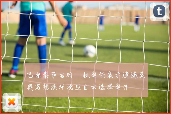 巴尔泰萨吉对囧叔离任表示遗憾莱奥若想换环境应自由选择离开