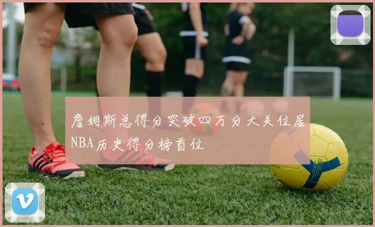 詹姆斯总得分突破四万分大关位居NBA历史得分榜首位