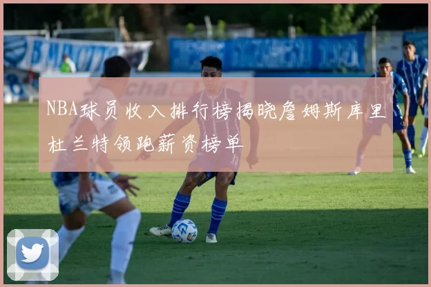 NBA球员收入排行榜揭晓詹姆斯库里杜兰特领跑薪资榜单