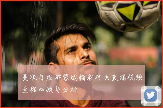 曼联与成都蓉城精彩对决直播视频全程回顾与分析