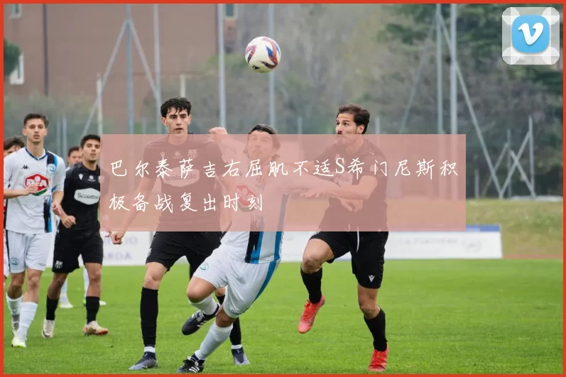 巴尔泰萨吉右屈肌不适S希门尼斯积极备战复出时刻
